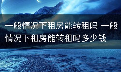 一般情况下租房能转租吗 一般情况下租房能转租吗多少钱