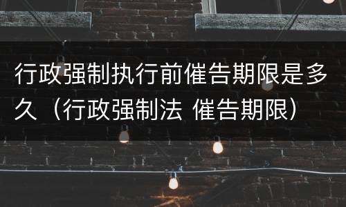 行政强制执行前催告期限是多久（行政强制法 催告期限）