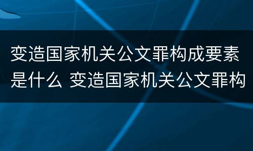 变造国家机关公文罪构成要素是什么 变造国家机关公文罪构成要素是什么