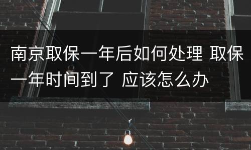 南京取保一年后如何处理 取保一年时间到了 应该怎么办