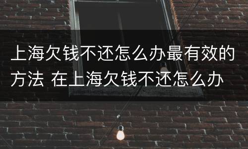 上海欠钱不还怎么办最有效的方法 在上海欠钱不还怎么办