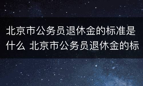 北京市公务员退休金的标准是什么 北京市公务员退休金的标准是什么呢
