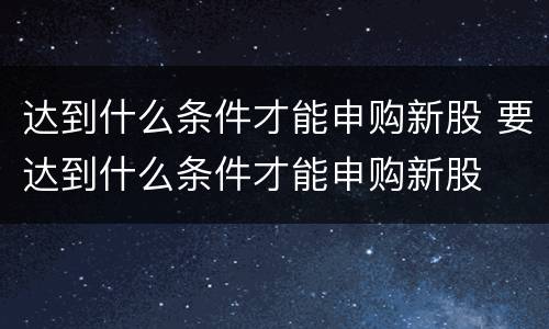 达到什么条件才能申购新股 要达到什么条件才能申购新股
