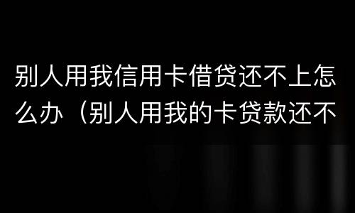 别人用我信用卡借贷还不上怎么办（别人用我的卡贷款还不上）