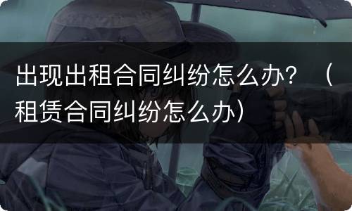 出现出租合同纠纷怎么办？（租赁合同纠纷怎么办）