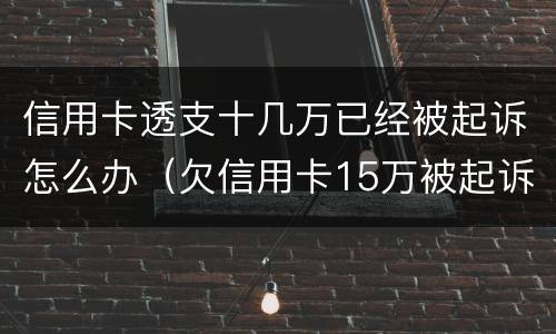 信用卡透支十几万已经被起诉怎么办（欠信用卡15万被起诉了会怎么样）