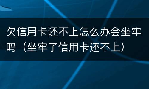 欠信用卡还不上怎么办会坐牢吗（坐牢了信用卡还不上）