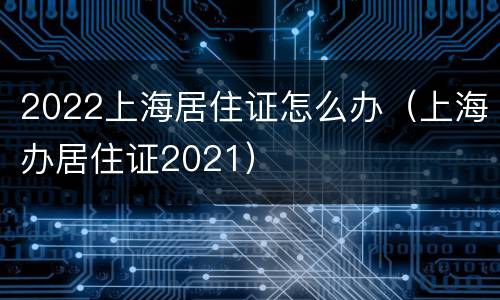 2022上海居住证怎么办（上海办居住证2021）