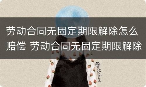 劳动合同无固定期限解除怎么赔偿 劳动合同无固定期限解除怎么赔偿的