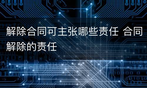 解除合同可主张哪些责任 合同解除的责任