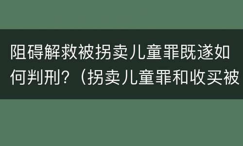阻碍解救被拐卖儿童罪既遂如何判刑?（拐卖儿童罪和收买被拐卖儿童罪）