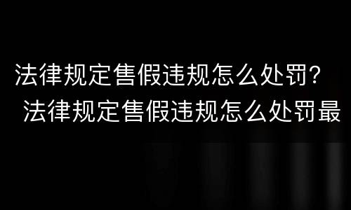 法律规定售假违规怎么处罚？ 法律规定售假违规怎么处罚最新