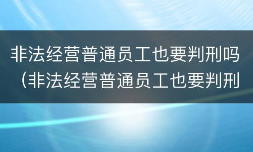 非法经营普通员工也要判刑吗（非法经营普通员工也要判刑吗）