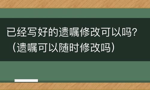 已经写好的遗嘱修改可以吗？（遗嘱可以随时修改吗）