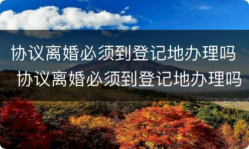 协议离婚必须到登记地办理吗 协议离婚必须到登记地办理吗现在
