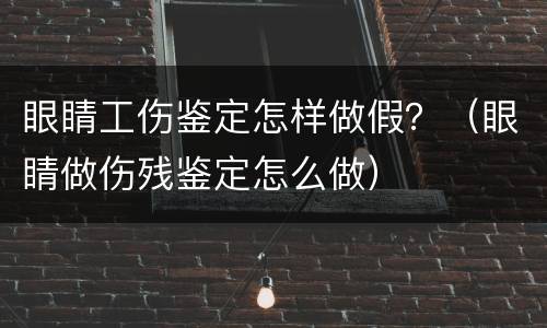 眼睛工伤鉴定怎样做假？（眼睛做伤残鉴定怎么做）