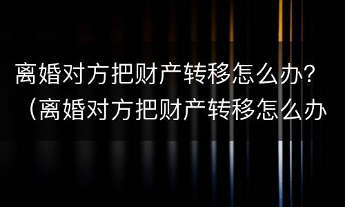离婚对方把财产转移怎么办？（离婚对方把财产转移怎么办理）