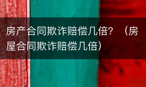 房产合同欺诈赔偿几倍？（房屋合同欺诈赔偿几倍）