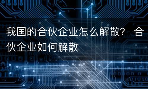 我国的合伙企业怎么解散？ 合伙企业如何解散