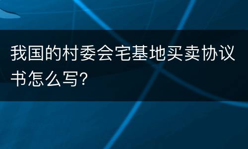 我国的村委会宅基地买卖协议书怎么写？