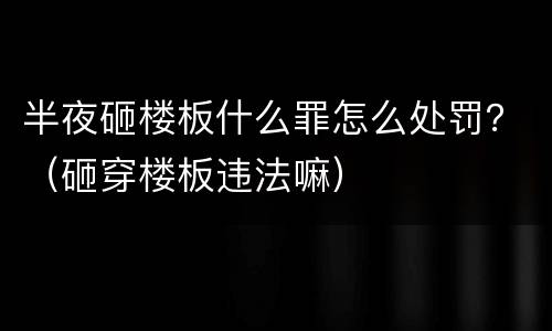 半夜砸楼板什么罪怎么处罚？（砸穿楼板违法嘛）