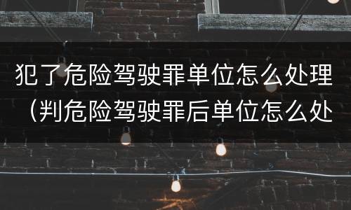犯了危险驾驶罪单位怎么处理（判危险驾驶罪后单位怎么处理）