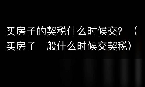 买房子的契税什么时候交？（买房子一般什么时候交契税）