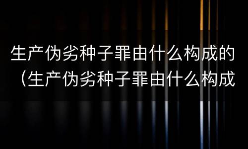 生产伪劣种子罪由什么构成的（生产伪劣种子罪由什么构成的犯罪）