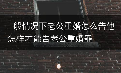一般情况下老公重婚怎么告他 怎样才能告老公重婚罪