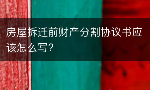 房屋拆迁前财产分割协议书应该怎么写?