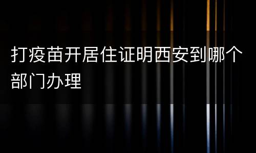 打疫苗开居住证明西安到哪个部门办理