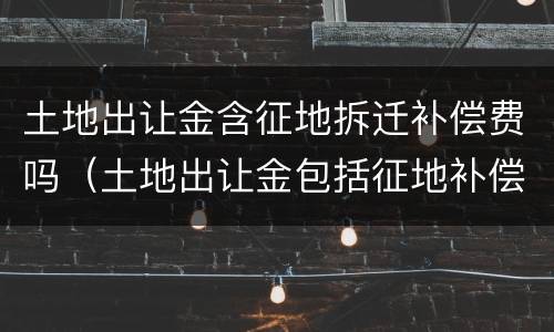 土地出让金含征地拆迁补偿费吗（土地出让金包括征地补偿费吗）