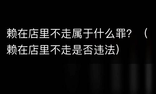 赖在店里不走属于什么罪？（赖在店里不走是否违法）