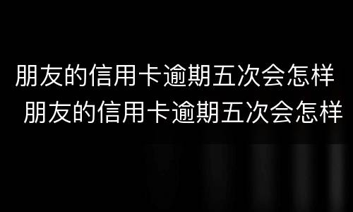 朋友的信用卡逾期五次会怎样 朋友的信用卡逾期五次会怎样处理