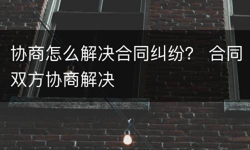 协商怎么解决合同纠纷？ 合同双方协商解决