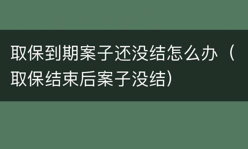 取保到期案子还没结怎么办（取保结束后案子没结）