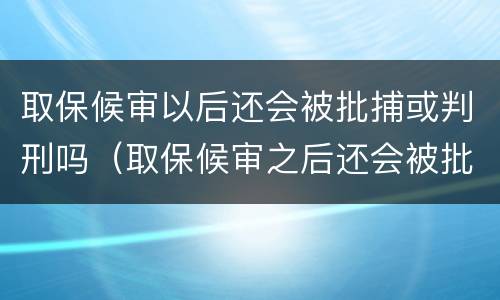 取保候审以后还会被批捕或判刑吗（取保候审之后还会被批准逮捕吗）