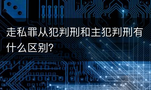 走私罪从犯判刑和主犯判刑有什么区别？