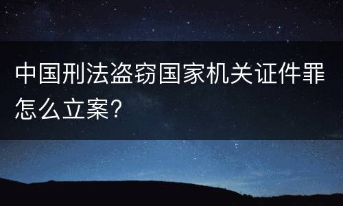 中国刑法盗窃国家机关证件罪怎么立案?
