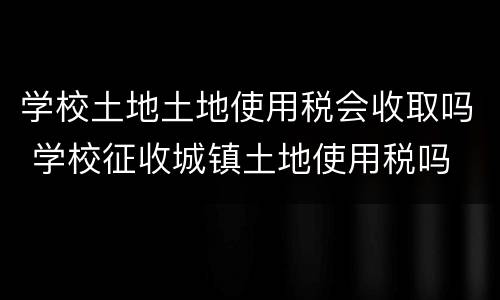 学校土地土地使用税会收取吗 学校征收城镇土地使用税吗