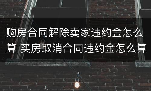 购房合同解除卖家违约金怎么算 买房取消合同违约金怎么算