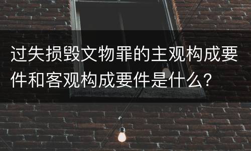 过失损毁文物罪的主观构成要件和客观构成要件是什么？