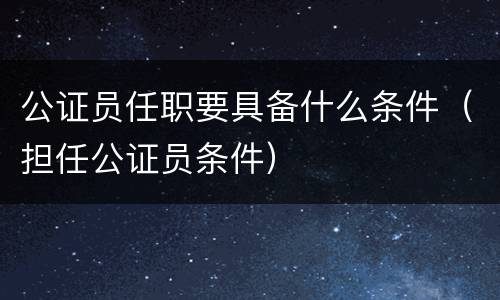 公证员任职要具备什么条件（担任公证员条件）