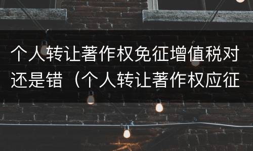 个人转让著作权免征增值税对还是错（个人转让著作权应征收增值税吗）