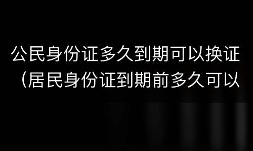 公民身份证多久到期可以换证（居民身份证到期前多久可以换证）