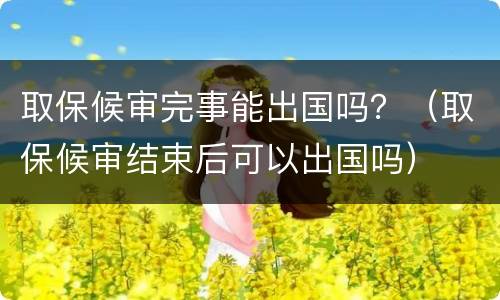 取保候审完事能出国吗？（取保候审结束后可以出国吗）