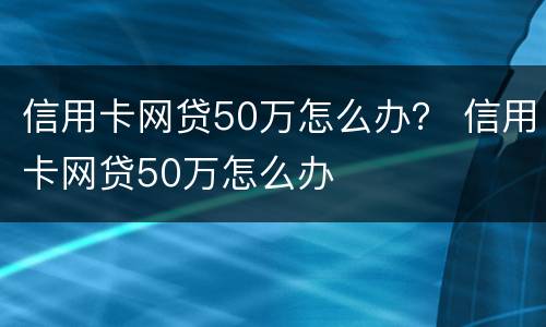 信用卡网贷50万怎么办？ 信用卡网贷50万怎么办