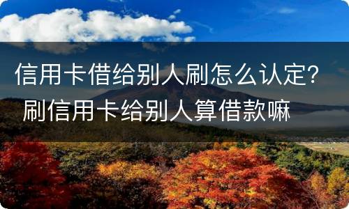信用卡借给别人刷怎么认定？ 刷信用卡给别人算借款嘛