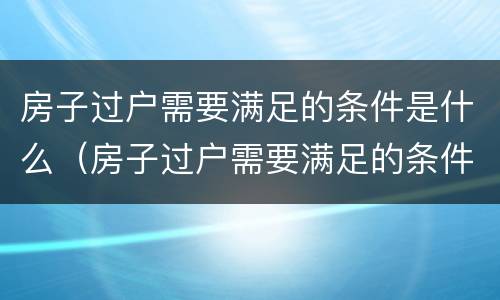 房子过户需要满足的条件是什么（房子过户需要满足的条件是什么意思）