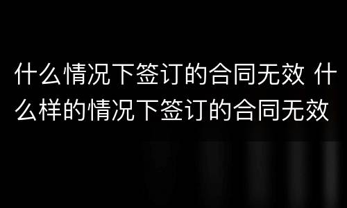 什么情况下签订的合同无效 什么样的情况下签订的合同无效